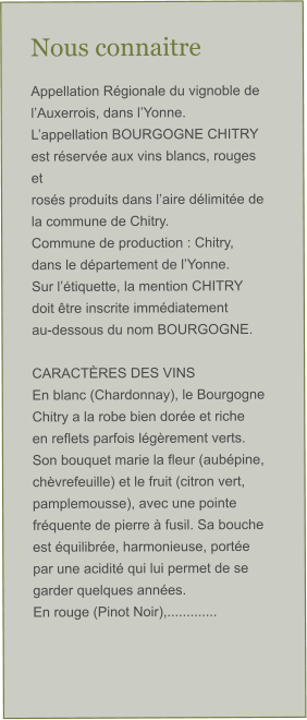 Nous connaitre Appellation Régionale du vignoble de l’Auxerrois, dans l’Yonne. L’appellation BOURGOGNE CHITRY est réservée aux vins blancs, rouges et  rosés produits dans l’aire délimitée de la commune de Chitry. Commune de production : Chitry, dans le département de l’Yonne. Sur l’étiquette, la mention CHITRY doit être inscrite immédiatement  au-dessous du nom BOURGOGNE.  CARACTÈRES DES VINS En blanc (Chardonnay), le Bourgogne Chitry a la robe bien dorée et riche  en reflets parfois légèrement verts. Son bouquet marie la fleur (aubépine,  chèvrefeuille) et le fruit (citron vert, pamplemousse), avec une pointe  fréquente de pierre à fusil. Sa bouche est équilibrée, harmonieuse, portée  par une acidité qui lui permet de se garder quelques années. En rouge (Pinot Noir),.............